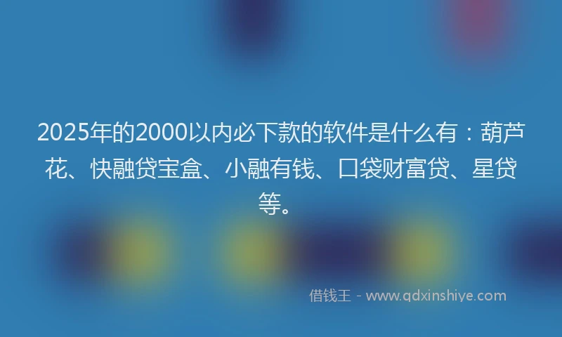 2025年的2000以内必下款的软件是什么有：葫芦花、快融贷宝盒、小融有钱、口袋财富贷、星贷等。