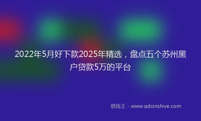 2022年5月好下款2025年精选，盘点五个苏州黑户贷款5万的平台
