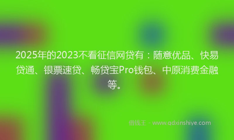 2025年的2023不看征信网贷有：随意优品、快易贷通、银票速贷、畅贷宝Pro钱包、中原消费金融等。