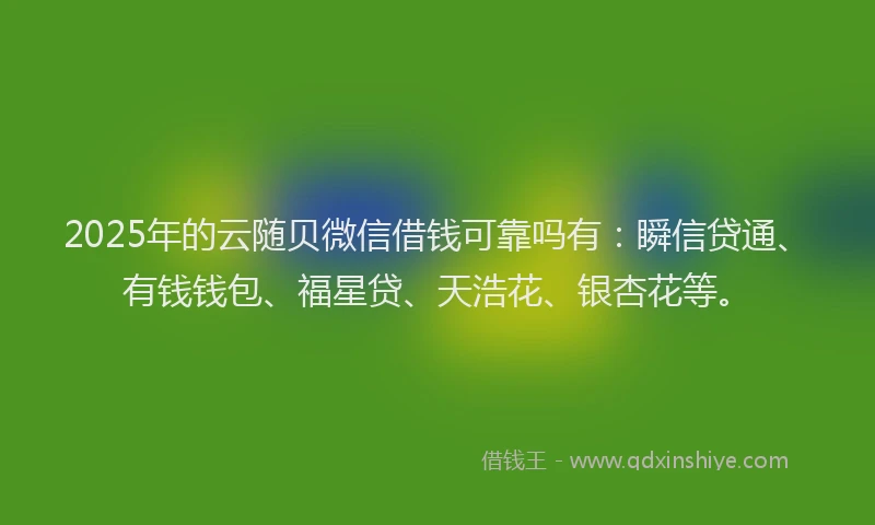 2025年的云随贝微信借钱可靠吗有：瞬信贷通、有钱钱包、福星贷、天浩花、银杏花等。