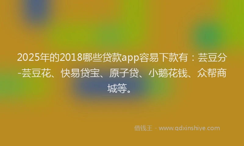 2025年的2018哪些贷款app容易下款有：芸豆分-芸豆花、快易贷宝、原子贷、小鹅花钱、众帮商城等。