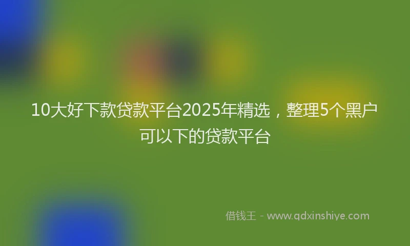 10大好下款贷款平台2025年精选，整理5个黑户可以下的贷款平台