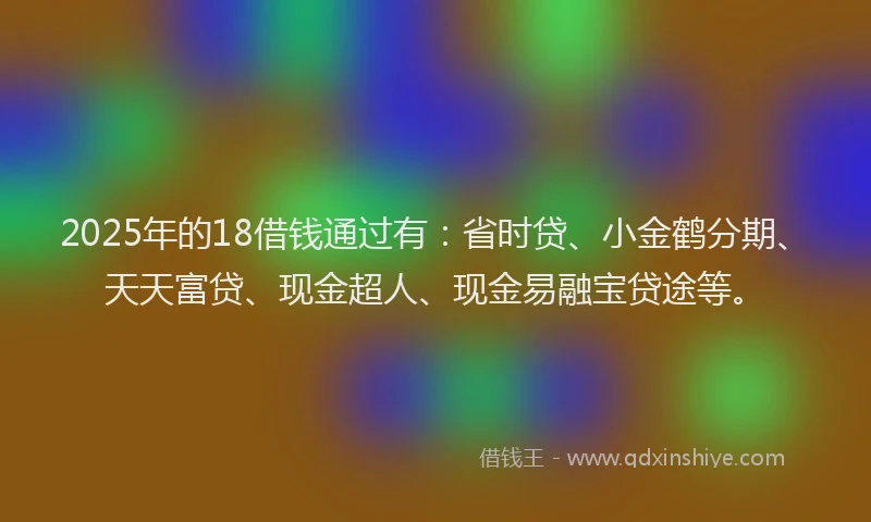 2025年的18借钱通过有：省时贷、小金鹤分期、天天富贷、现金超人、现金易融宝贷途等。