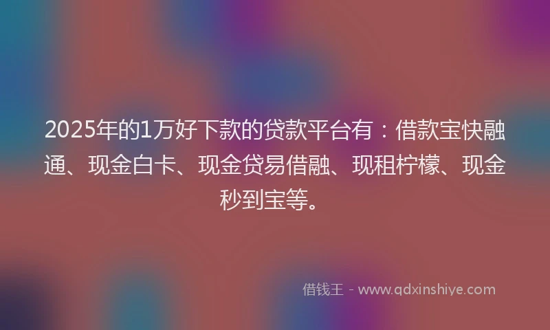 2025年的1万好下款的贷款平台有：借款宝快融通、现金白卡、现金贷易借融、现租柠檬、现金秒到宝等。
