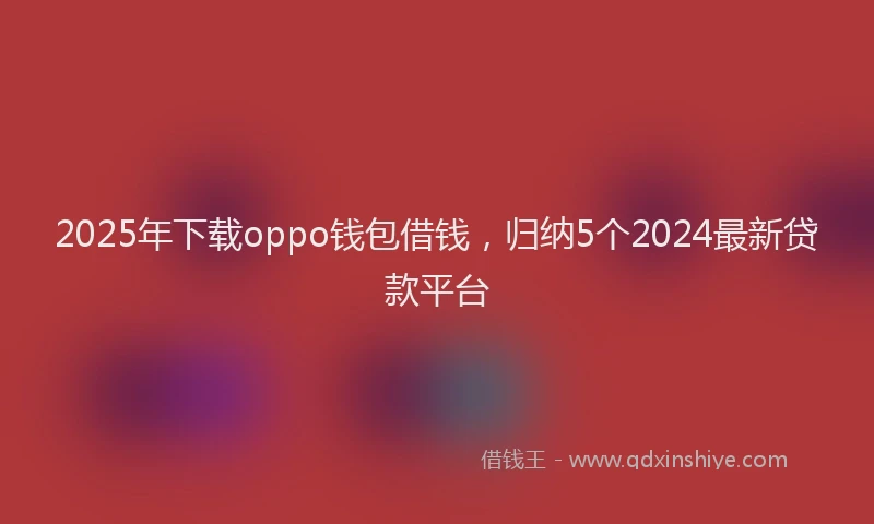2025年下载oppo钱包借钱，归纳5个2024最新贷款平台