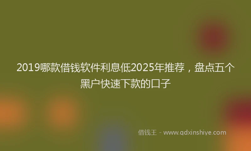2019哪款借钱软件利息低2025年推荐，盘点五个黑户快速下款的口子