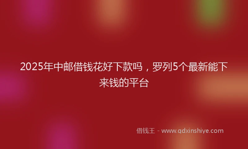 2025年中邮借钱花好下款吗，罗列5个最新能下来钱的平台