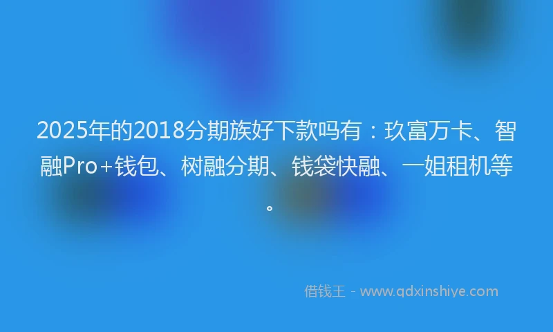 2025年的2018分期族好下款吗有：玖富万卡、智融Pro+钱包、树融分期、钱袋快融、一姐租机等。