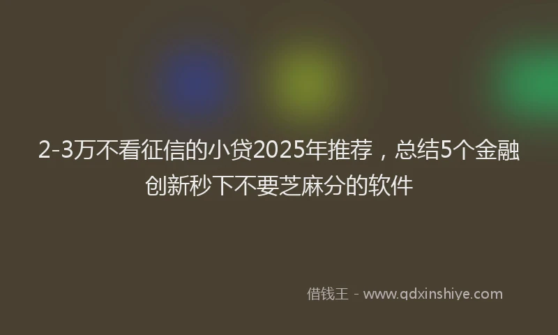 2-3万不看征信的小贷2025年推荐，总结5个金融创新秒下不要芝麻分的软件