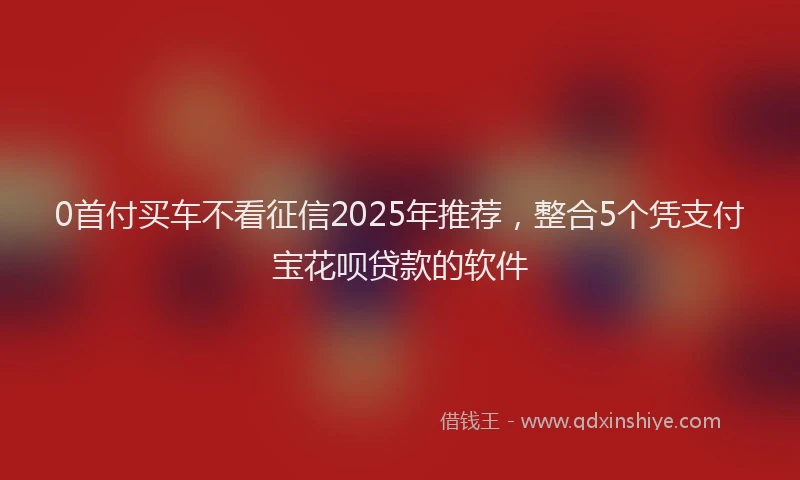 0首付买车不看征信2025年推荐，整合5个凭支付宝花呗贷款的软件