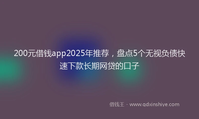 200元借钱app2025年推荐，盘点5个无视负债快速下款长期网贷的口子