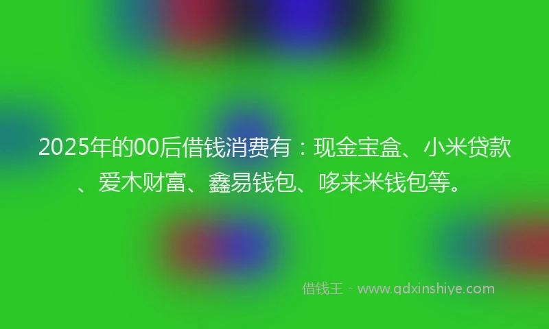 2025年的00后借钱消费有：现金宝盒、小米贷款、爱木财富、鑫易钱包、哆来米钱包等。