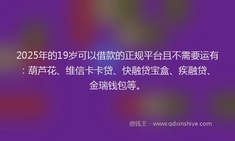 2025年的19岁可以借款的正规平台且不需要运有：葫芦花、维信卡卡贷、快融贷宝盒、疾融贷、金瑞钱包等。