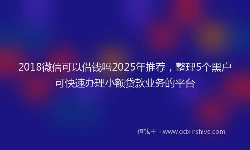 2018微信可以借钱吗2025年推荐，整理5个黑户可快速办理小额贷款业务的平台