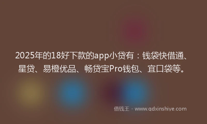 2025年的18好下款的app小贷有：钱袋快借通、星贷、易橙优品、畅贷宝Pro钱包、宜口袋等。