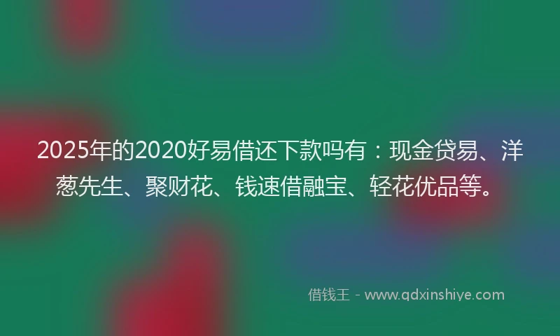 2025年的2020好易借还下款吗有：现金贷易、洋葱先生、聚财花、钱速借融宝、轻花优品等。