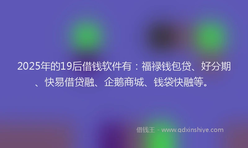 2025年的19后借钱软件有：福禄钱包贷、好分期、快易借贷融、企鹅商城、钱袋快融等。