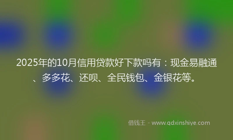 2025年的10月信用贷款好下款吗有:现金易融通、多多花、还呗、全民钱包、金银花等。