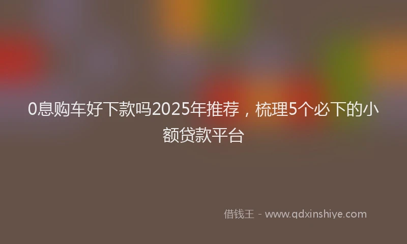 0息购车好下款吗2025年推荐，梳理5个必下的小额贷款平台