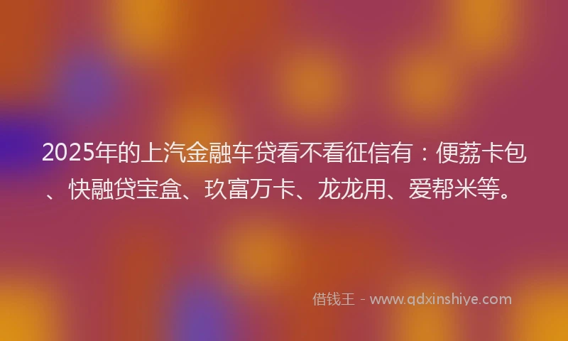 2025年的上汽金融车贷看不看征信有：便荔卡包、快融贷宝盒、玖富万卡、龙龙用、爱帮米等。