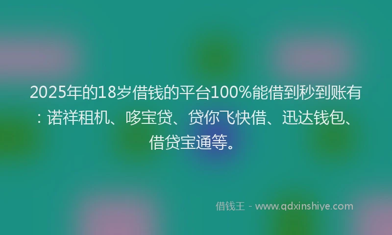 2025年的18岁借钱的平台100%能借到秒到账有：诺祥租机、哆宝贷、贷你飞快借、迅达钱包、借贷宝通等。