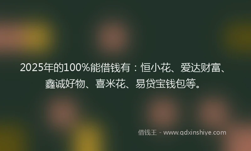 2025年的100%能借钱有：恒小花、爱达财富、鑫诚好物、喜米花、易贷宝钱包等。