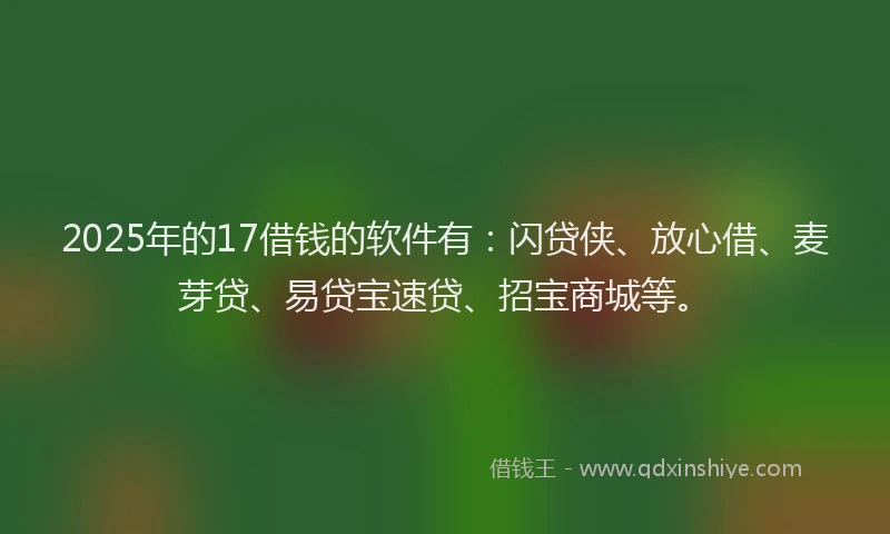 2025年的17借钱的软件有：闪贷侠、放心借、麦芽贷、易贷宝速贷、招宝商城等。