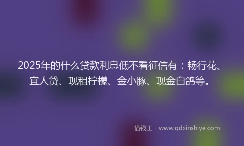 2025年的什么贷款利息低不看征信有：畅行花、宜人贷、现租柠檬、金小豚、现金白鸽等。