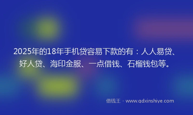 2025年的18年手机贷容易下款的有：人人易贷、好人贷、海印金服、一点借钱、石榴钱包等。