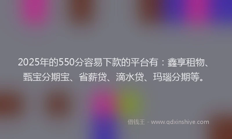2025年的550分容易下款的平台有：鑫享租物、甄宝分期宝、省薪贷、滴水贷、玛瑙分期等。