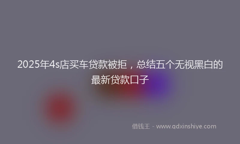 2025年4s店买车贷款被拒，总结五个无视黑白的最新贷款口子