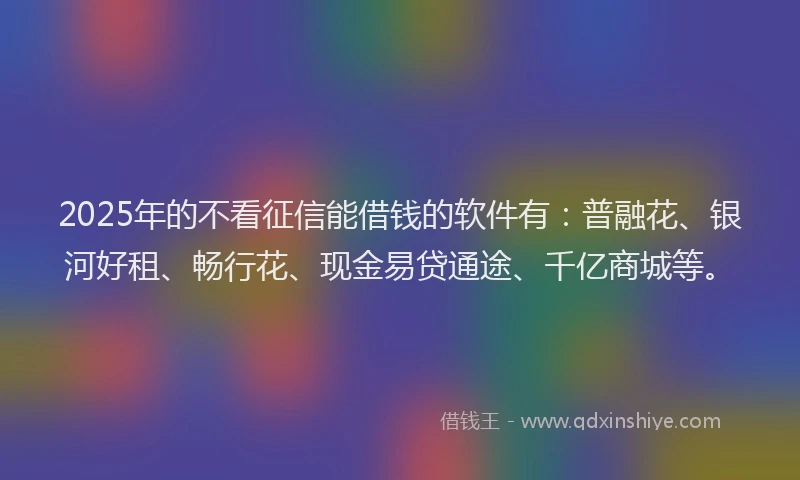 2025年的不看征信能借钱的软件有：普融花、银河好租、畅行花、现金易贷通途、千亿商城等。