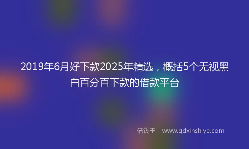 2019年6月好下款2025年精选，概括5个无视黑白百分百下款的借款平台