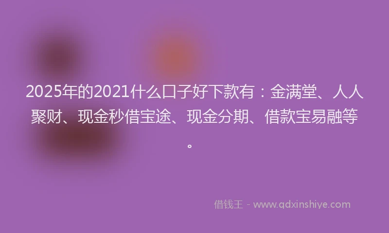 2025年的2021什么口子好下款有：金满堂、人人聚财、现金秒借宝途、现金分期、借款宝易融等。
