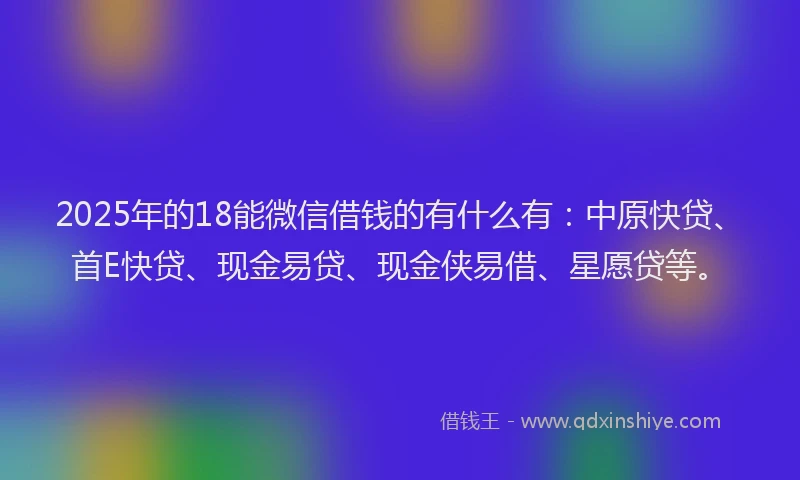 2025年的18能微信借钱的有什么有：中原快贷、首E快贷、现金易贷、现金侠易借、星愿贷等。