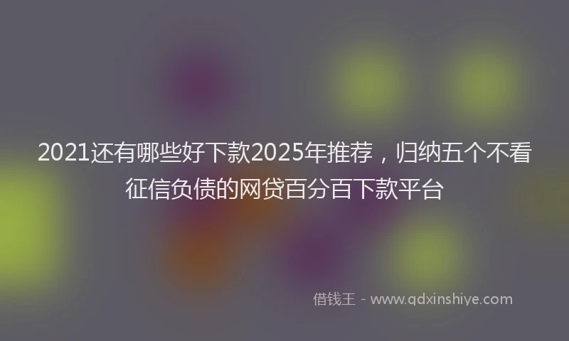 2021还有哪些好下款2025年推荐，归纳五个不看征信负债的网贷百分百下款平台