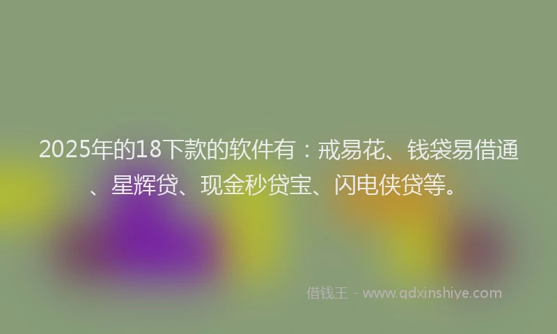 2025年的18下款的软件有：戒易花、钱袋易借通、星辉贷、现金秒贷宝、闪电侠贷等。
