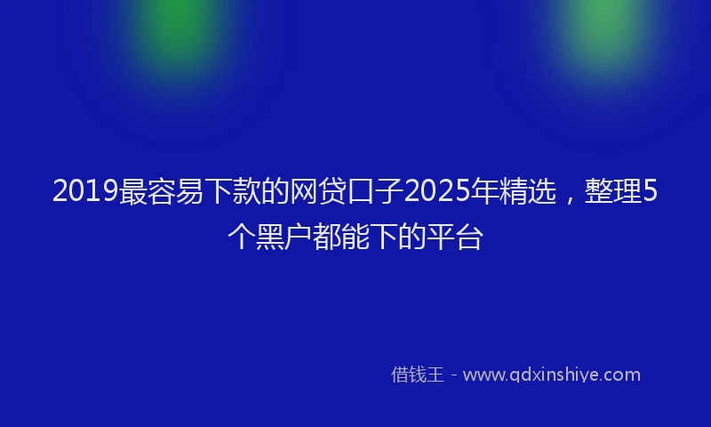 2019最容易下款的网贷口子2025年精选，整理5个黑户都能下的平台