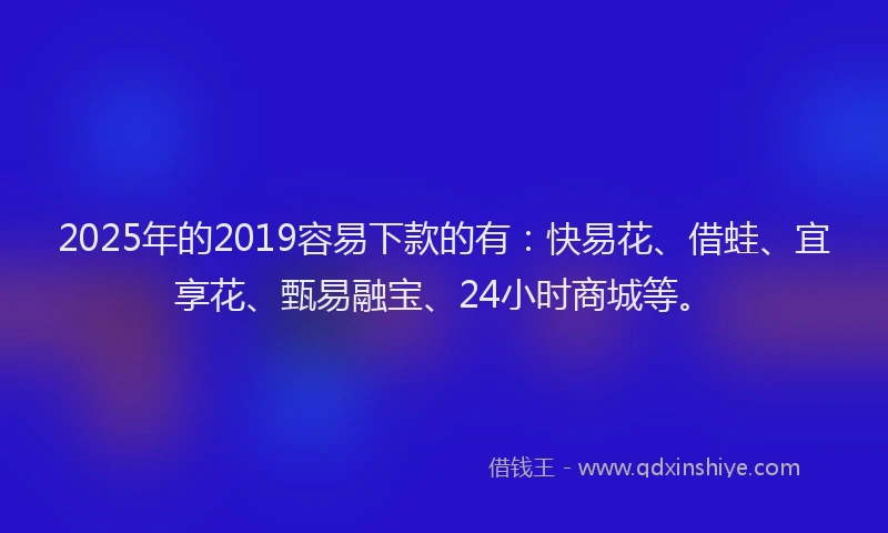 2025年的2019容易下款的有：快易花、借蛙、宜享花、甄易融宝、24小时商城等。
