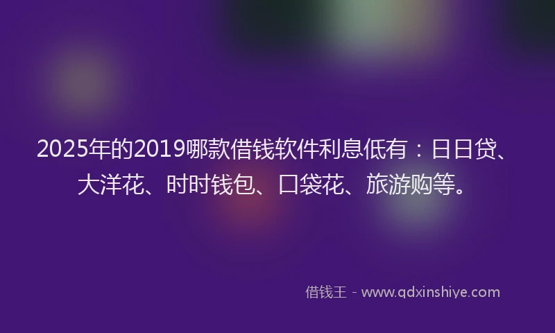 2025年的2019哪款借钱软件利息低有：日日贷、大洋花、时时钱包、口袋花、旅游购等。