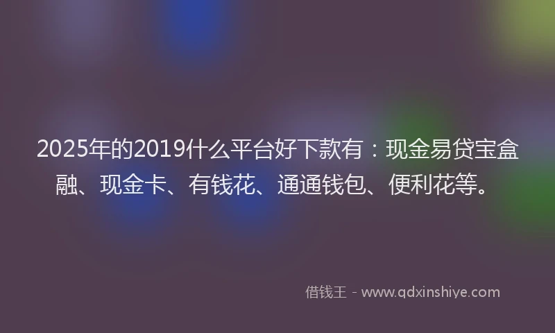 2025年的2019什么平台好下款有：现金易贷宝盒融、现金卡、有钱花、通通钱包、便利花等。