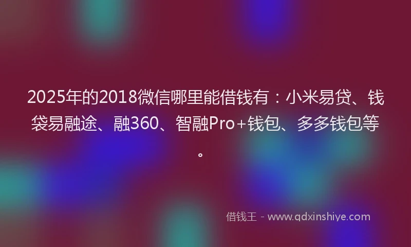 2025年的2018微信哪里能借钱有：小米易贷、钱袋易融途、融360、智融Pro+钱包、多多钱包等。