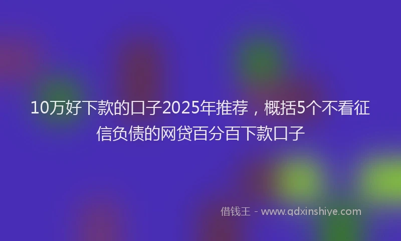 10万好下款的口子2025年推荐，概括5个不看征信负债的网贷百分百下款口子