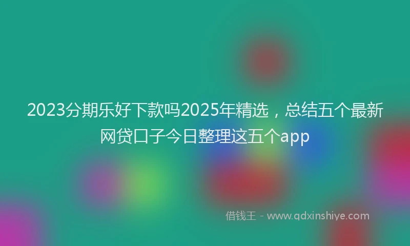 2023分期乐好下款吗2025年精选，总结五个最新网贷口子今日整理这五个app