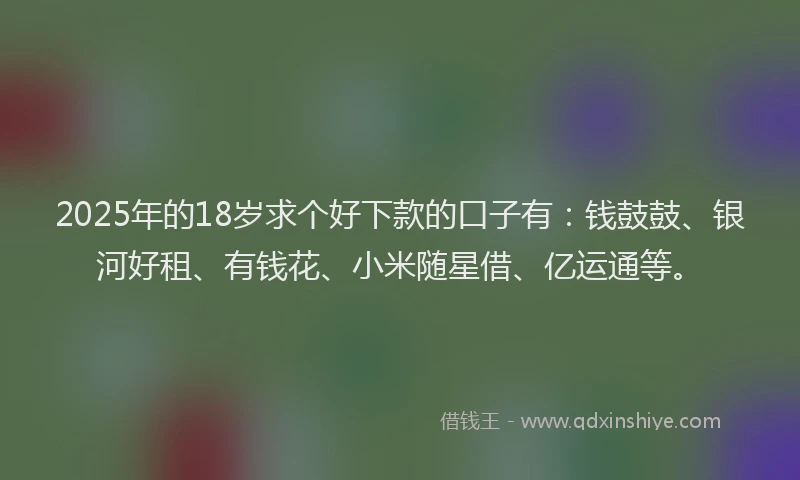 2025年的18岁求个好下款的口子有：钱鼓鼓、银河好租、有钱花、小米随星借、亿运通等。