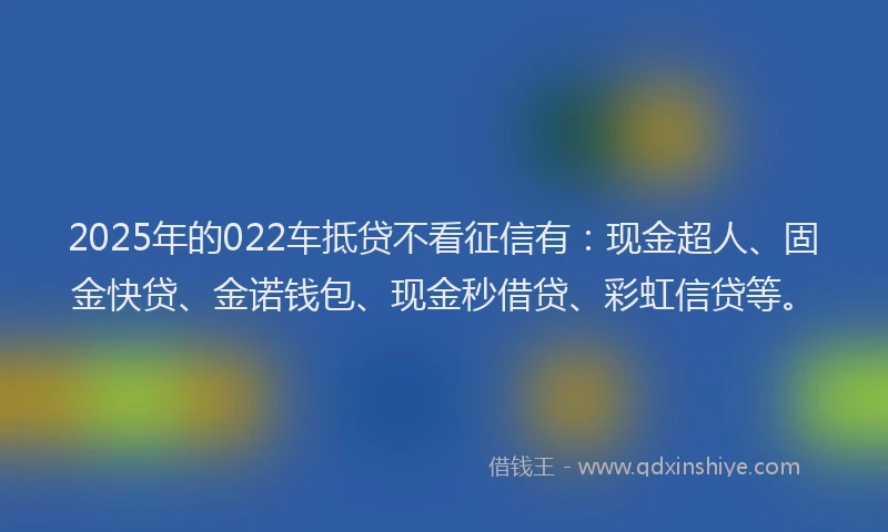 2025年的022车抵贷不看征信有：现金超人、固金快贷、金诺钱包、现金秒借贷、彩虹信贷等。