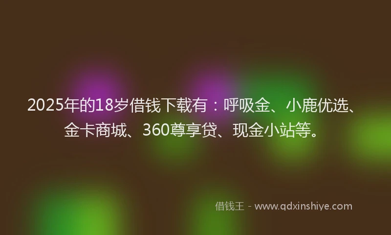 2025年的18岁借钱下载有：呼吸金、小鹿优选、金卡商城、360尊享贷、现金小站等。