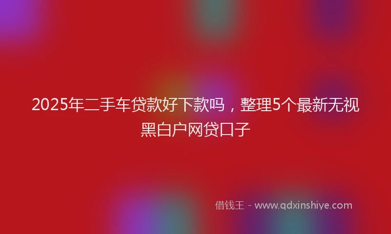 2025年二手车贷款好下款吗，整理5个最新无视黑白户网贷口子