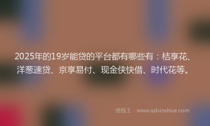 2025年的19岁能贷的平台都有哪些有：桔享花、洋葱速贷、京享易付、现金侠快借、时代花等。