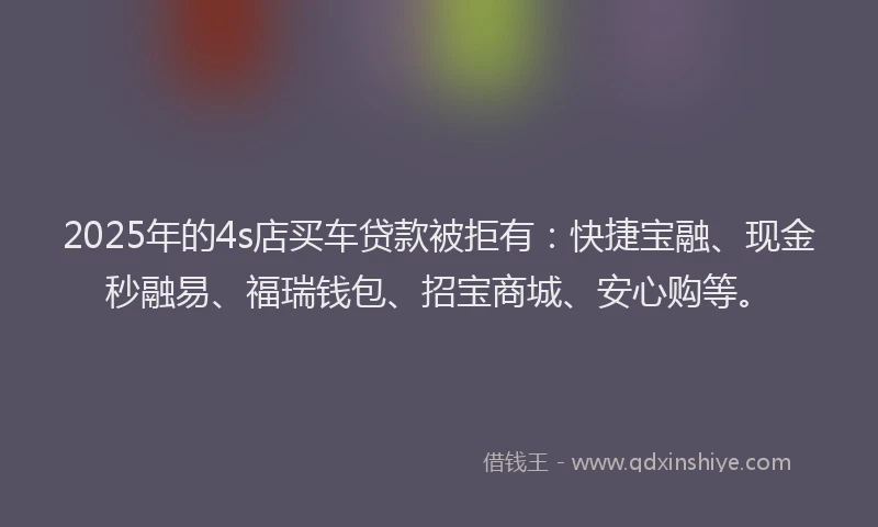 2025年的4s店买车贷款被拒有：快捷宝融、现金秒融易、福瑞钱包、招宝商城、安心购等。
